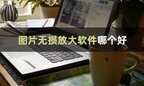 手机专用放大镜软件（安利几款实用的图片无损放大器）