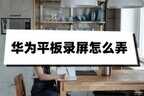 华为平板怎么样录屏（华为平板录屏操作方法）