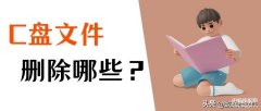 c盘中哪些文件是可以删除的（c盘可以删除的文件明细）