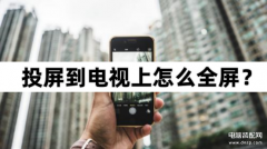 怎么投屏电视上能显示全屏（投屏到电视上全屏操作教程）