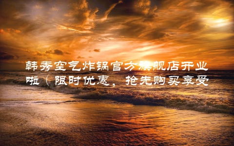 韩秀空气炸锅官方旗舰店开业啦（限时优惠，抢先购买享受优惠）