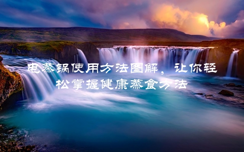 电蒸锅使用方法图解，让你轻松掌握健康蒸食方法