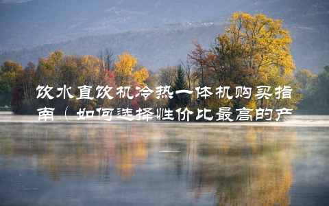 饮水直饮机冷热一体机购买指南(如何选择性价比最高的产品)