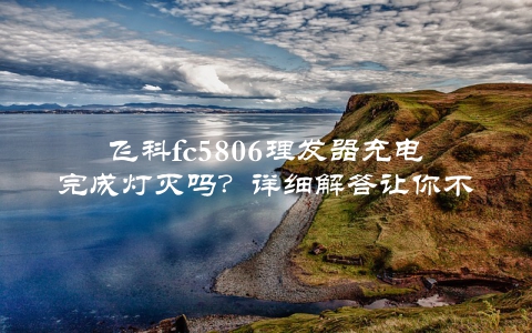 飞科fc5806理发器充电完成灯灭吗？详细解答让你不再疑惑