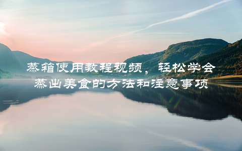 蒸箱使用教程视频，轻松学会蒸出美食的方法和注意事项