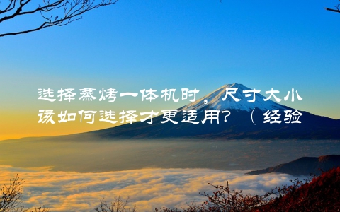 选择蒸烤一体机时，尺寸大小该如何选择才更适用？（经验分享）