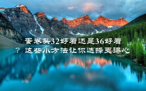 蛋卷头32好看还是36好看？这些小方法让你选择更得心应手