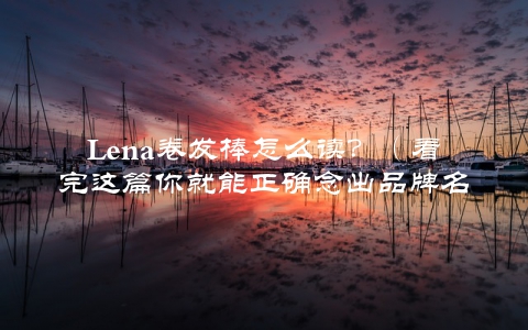 Lena卷发棒怎么读？（看完这篇你就能正确念出品牌名）