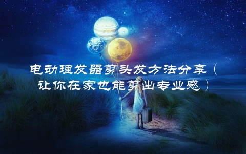 电动理发器剪头发方法分享（让你在家也能剪出专业感）
