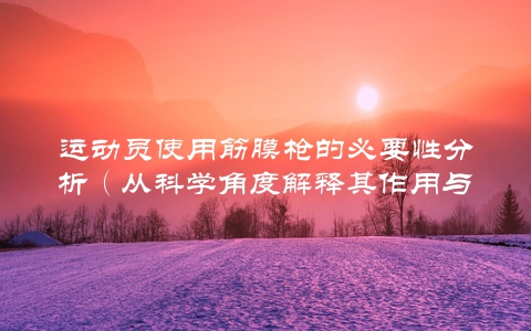 运动员使用筋膜枪的必要性分析（从科学角度解释其作用与效果）