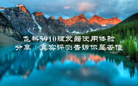 飞科5910理发器使用体验分享（真实评测告诉你是否值得购买）