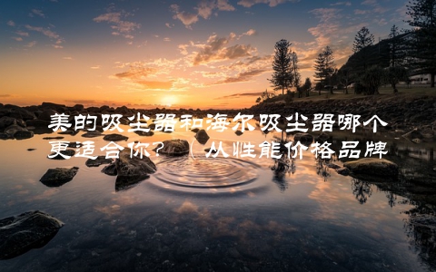 美的吸尘器和海尔吸尘器哪个更适合你？（从性能价格品牌等多方面对比分析）