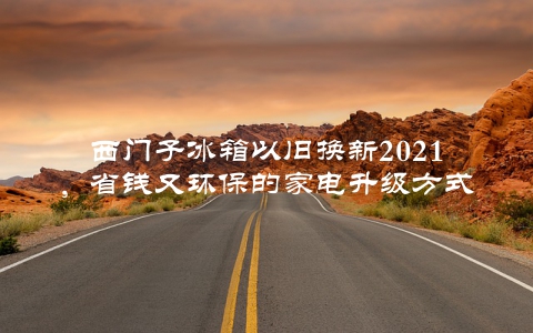 西门子冰箱以旧换新2021，省钱又环保的家电升级方式