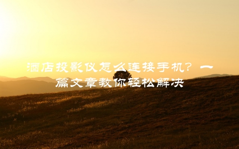 酒店投影仪怎么连接手机？一篇文章教你轻松解决