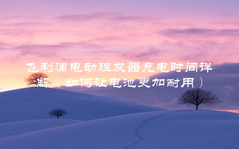 飞利浦电动理发器充电时间详解（如何让电池更加耐用）