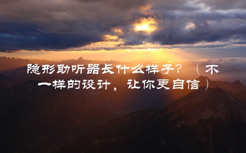 隐形助听器长什么样子？（不一样的设计，让你更自信）