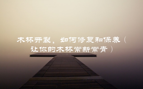 木杯开裂，如何修复和保养（让你的木杯常新常青）