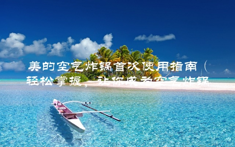 美的空气炸锅首次使用指南（轻松掌握，让你成为空气炸锅大师）
