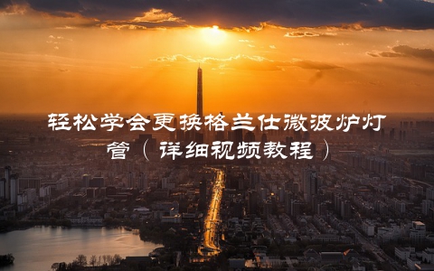 轻松学会更换格兰仕微波炉灯管（详细视频教程）