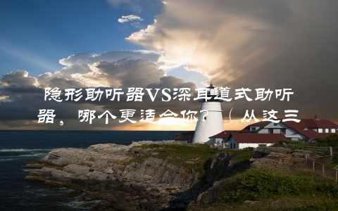 隐形助听器VS深耳道式助听器，哪个更适合你？（从这三个方面来比较）
