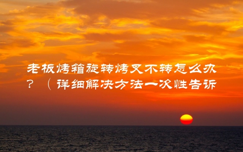老板烤箱旋转烤叉不转怎么办？（详细解决方法一次性告诉你）