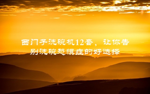 西门子洗碗机12套，让你告别洗碗恐惧症的好选择