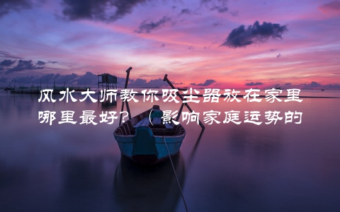 风水大师教你吸尘器放在家里哪里最好？（影响家庭运势的关键细节）