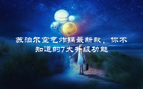 苏泊尔空气炸锅最新款，你不知道的7大升级功能
