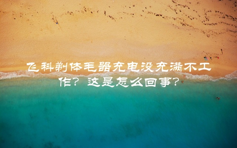 飞科剃体毛器充电没充满不工作？这是怎么回事？