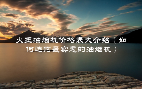 火王油烟机价格表大介绍（如何选购最实惠的油烟机）