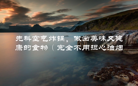 先科空气炸锅，做出美味又健康的食物（完全不用担心油烟）