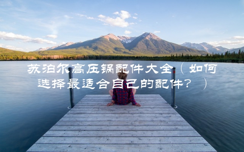 苏泊尔高压锅配件大全（如何选择最适合自己的配件？）