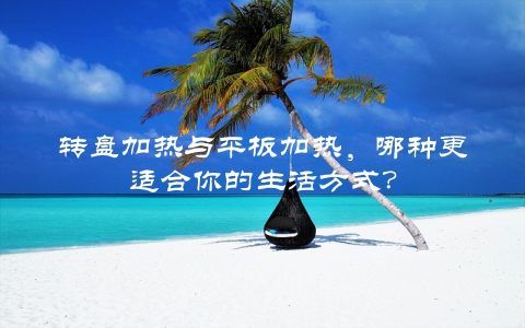转盘加热与平板加热，哪种更适合你的生活方式？