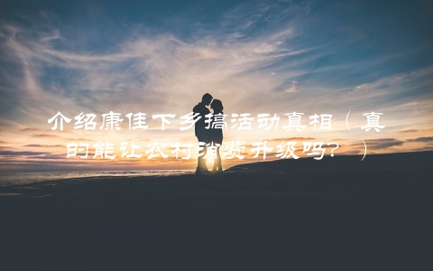 介绍康佳下乡搞活动真相（真的能让农村消费升级吗？）