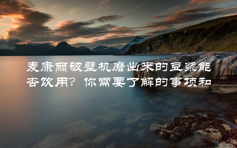 麦康丽破壁机磨出来的豆浆能否饮用？你需要了解的事项和方法