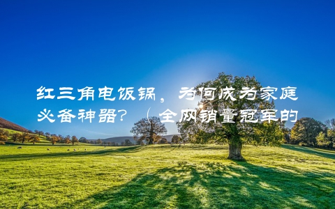 红三角电饭锅，为何成为家庭必备神器？（全网销量冠军的秘密介绍）