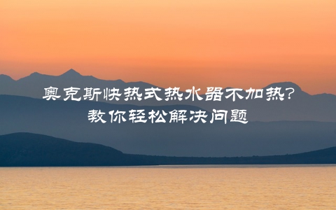 奥克斯快热式热水器不加热？教你轻松解决问题