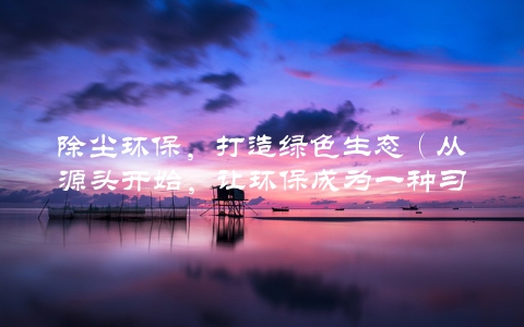 除尘环保，打造绿色生态（从源头开始，让环保成为一种习惯）