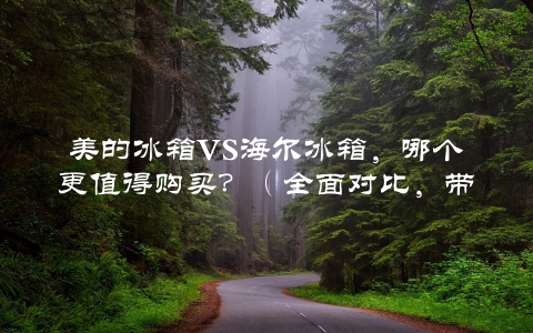 美的冰箱VS海尔冰箱，哪个更值得购买？（全面对比，带你看出不同）