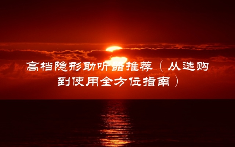高档隐形助听器推荐（从选购到使用全方位指南）
