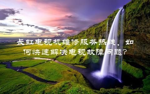 长虹电视机维修服务热线，如何快速解决电视故障问题？