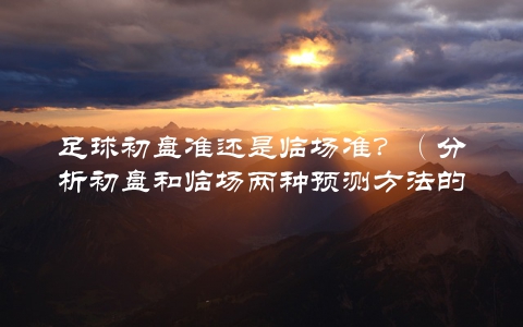 足球初盘准还是临场准？（分析初盘和临场两种预测方法的优劣）