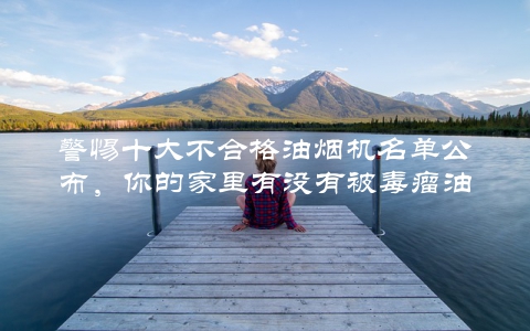 警惕十大不合格油烟机名单公布，你的家里有没有被毒瘤油烟机侵害？