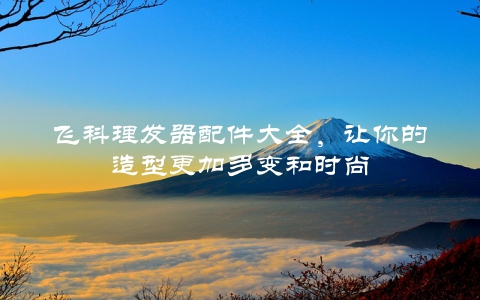 飞科理发器配件大全，让你的造型更加多变和时尚