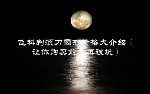 飞科剃须刀圆形价格大介绍（让你购买前不再被坑）