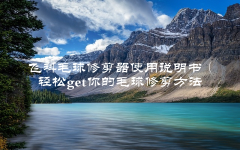 飞科毛球修剪器使用说明书（轻松get你的毛球修剪方法）
