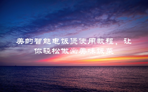 美的智能电饭煲使用教程，让你轻松做出美味饭菜