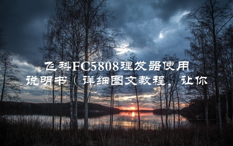 飞科FC5808理发器使用说明书（详细图文教程，让你轻松理出好头发）