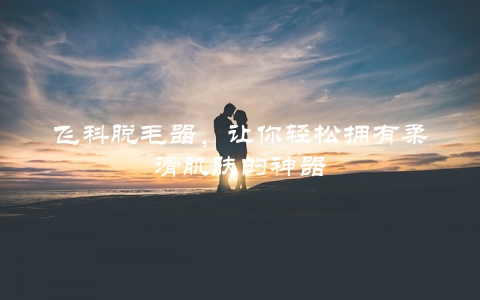 飞科脱毛器，让你轻松拥有柔滑肌肤的神器