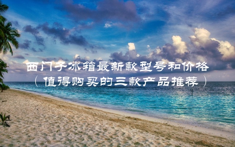 西门子冰箱最新款型号和价格（值得购买的三款产品推荐）